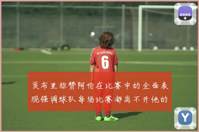 莫布里称赞阿伦在比赛中的全面表现强调球队每场比赛都离不开他的贡献