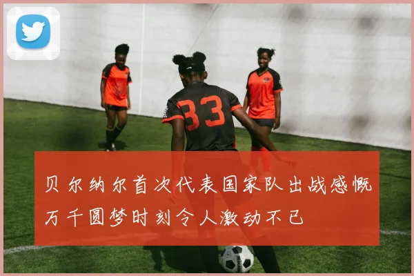 贝尔纳尔首次代表国家队出战感慨万千圆梦时刻令人激动不已