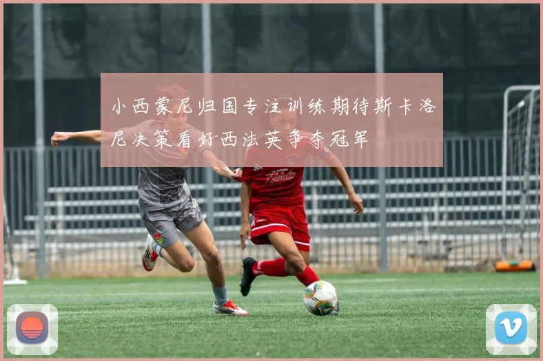小西蒙尼归国专注训练期待斯卡洛尼决策看好西法英争夺冠军