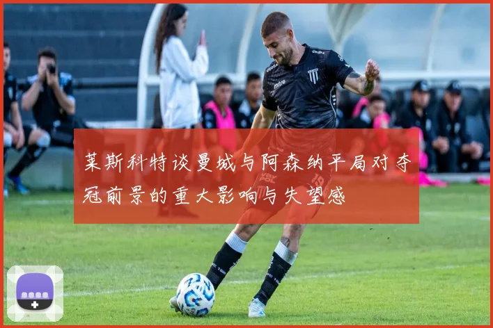莱斯科特谈曼城与阿森纳平局对夺冠前景的重大影响与失望感