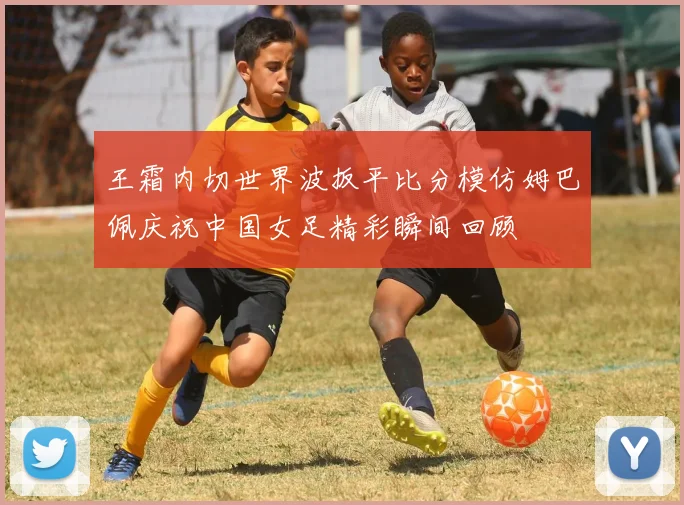王霜内切世界波扳平比分模仿姆巴佩庆祝中国女足精彩瞬间回顾