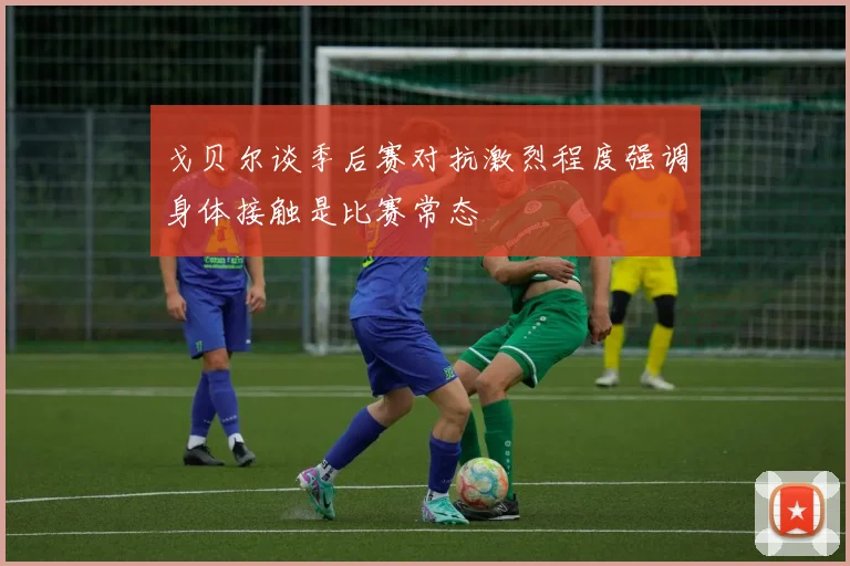 戈贝尔谈季后赛对抗激烈程度强调身体接触是比赛常态
