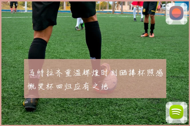 马特拉齐重温辉煌时刻晒捧杯照感慨奖杯回归应有之地