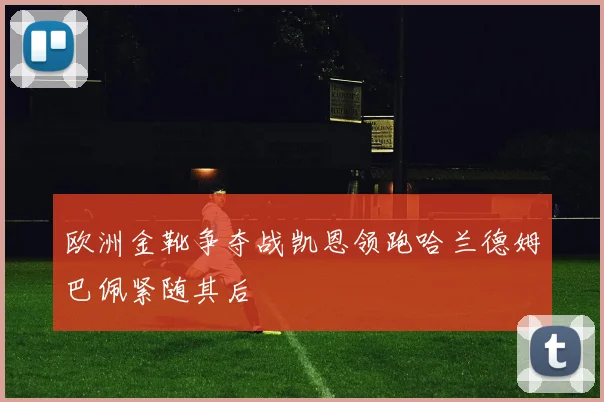 欧洲金靴争夺战凯恩领跑哈兰德姆巴佩紧随其后