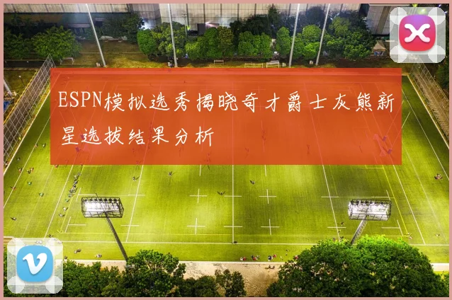 ESPN模拟选秀揭晓奇才爵士灰熊新星选拔结果分析