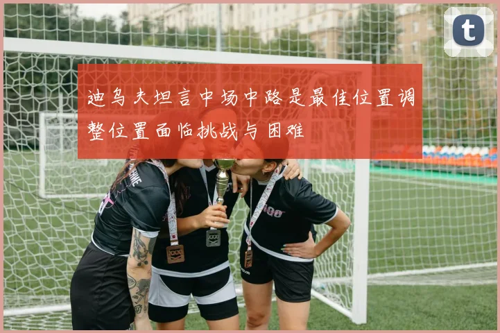 迪乌夫坦言中场中路是最佳位置调整位置面临挑战与困难