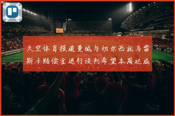 天空体育报道曼城与切尔西就马雷斯卡赔偿金进行谈判希望本周达成协议