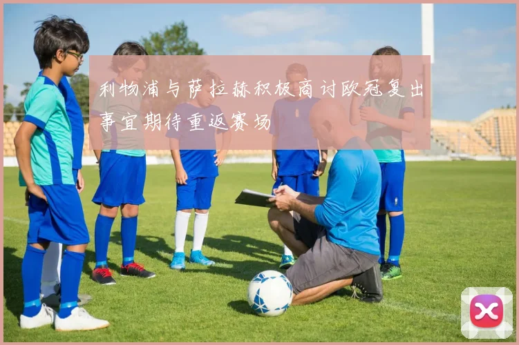利物浦与萨拉赫积极商讨欧冠复出事宜期待重返赛场