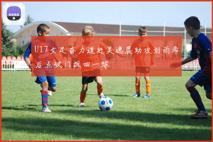 U17女足奋力追赶吴逸晨助攻刘雨希后点破门扳回一球