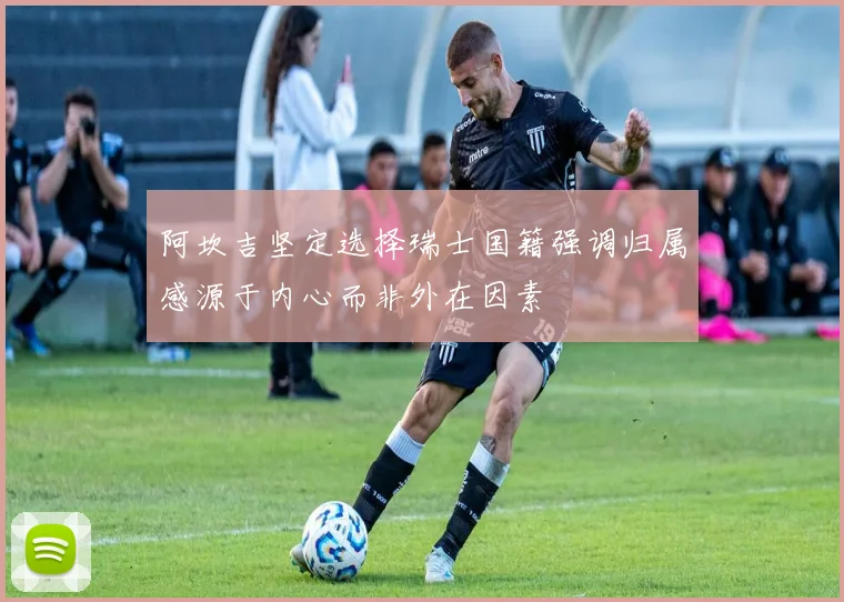 阿坎吉坚定选择瑞士国籍强调归属感源于内心而非外在因素